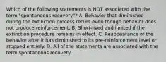 Which of the following statements is NOT associated with the term "spontaneous recovery"? A. Behavior that diminished during the extinction process recurs even though behavior does not produce reinforcement. B. Short-lived and limited if the extinction procedure remains in effect. C. Reappearance of the behavior after it has diminished to its pre-reinforcement level or stopped entirely. D. All of the statements are associated with the term spontaneous recovery.