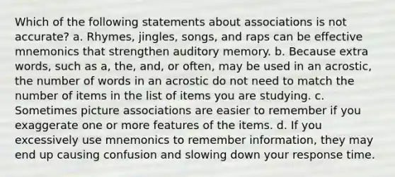 Which of the following statements about associations is not accurate? a. Rhymes, jingles, songs, and raps can be effective mnemonics that strengthen auditory memory. b. Because extra words, such as a, the, and, or often, may be used in an acrostic, the number of words in an acrostic do not need to match the number of items in the list of items you are studying. c. Sometimes picture associations are easier to remember if you exaggerate one or more features of the items. d. If you excessively use mnemonics to remember information, they may end up causing confusion and slowing down your response time.