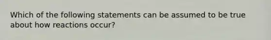 Which of the following statements can be assumed to be true about how reactions occur?