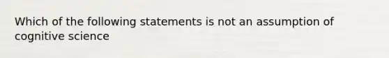 Which of the following statements is not an assumption of cognitive science