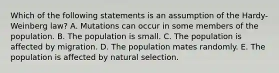 Which of the following statements is an assumption of the Hardy-Weinberg law? A. Mutations can occur in some members of the population. B. The population is small. C. The population is affected by migration. D. The population mates randomly. E. The population is affected by natural selection.