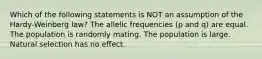 Which of the following statements is NOT an assumption of the Hardy-Weinberg law? The allelic frequencies (p and q) are equal. The population is randomly mating. The population is large. Natural selection has no effect.