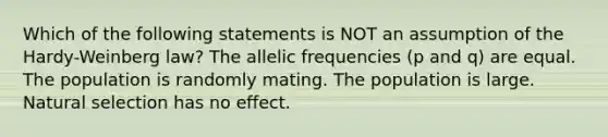 Which of the following statements is NOT an assumption of the Hardy-Weinberg law? The allelic frequencies (p and q) are equal. The population is randomly mating. The population is large. Natural selection has no effect.