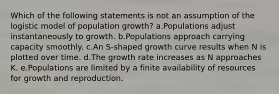 Which of the following statements is not an assumption of the logistic model of population growth? a.Populations adjust instantaneously to growth. b.Populations approach carrying capacity smoothly. c.An S-shaped growth curve results when N is plotted over time. d.The growth rate increases as N approaches K. e.Populations are limited by a finite availability of resources for growth and reproduction.