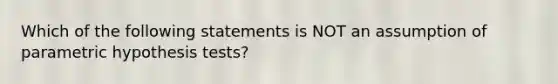 Which of the following statements is NOT an assumption of parametric hypothesis tests?