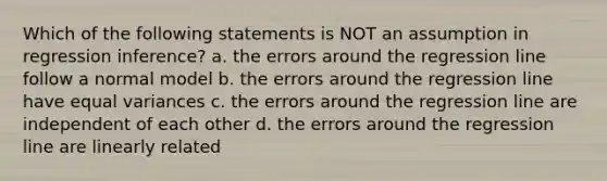 Which of the following statements is NOT an assumption in regression inference? a. the errors around the regression line follow a normal model b. the errors around the regression line have equal variances c. the errors around the regression line are independent of each other d. the errors around the regression line are linearly related