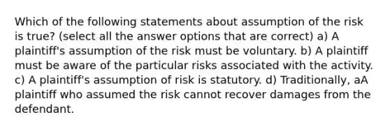 Which of the following statements about assumption of the risk is true? (select all the answer options that are correct) a) A plaintiff's assumption of the risk must be voluntary. b) A plaintiff must be aware of the particular risks associated with the activity. c) A plaintiff's assumption of risk is statutory. d) Traditionally, aA plaintiff who assumed the risk cannot recover damages from the defendant.