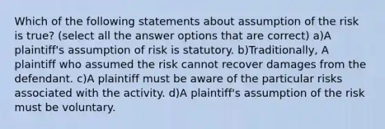 Which of the following statements about assumption of the risk is true? (select all the answer options that are correct) a)A plaintiff's assumption of risk is statutory. b)Traditionally, A plaintiff who assumed the risk cannot recover damages from the defendant. c)A plaintiff must be aware of the particular risks associated with the activity. d)A plaintiff's assumption of the risk must be voluntary.