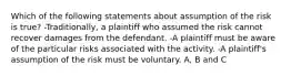 Which of the following statements about assumption of the risk is true? -Traditionally, a plaintiff who assumed the risk cannot recover damages from the defendant. -A plaintiff must be aware of the particular risks associated with the activity. -A plaintiff's assumption of the risk must be voluntary. A, B and C