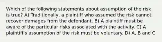 Which of the following statements about assumption of the risk is true? A) Traditionally, a plaintiff who assumed the risk cannot recover damages from the defendant. B) A plaintiff must be aware of the particular risks associated with the activity. C) A plaintiff's assumption of the risk must be voluntary. D) A, B and C