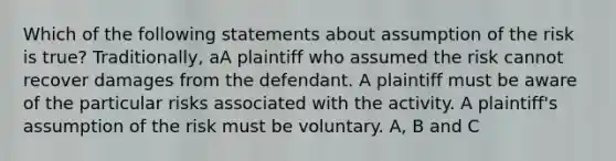 Which of the following statements about assumption of the risk is true? Traditionally, aA plaintiff who assumed the risk cannot recover damages from the defendant. A plaintiff must be aware of the particular risks associated with the activity. A plaintiff's assumption of the risk must be voluntary. A, B and C