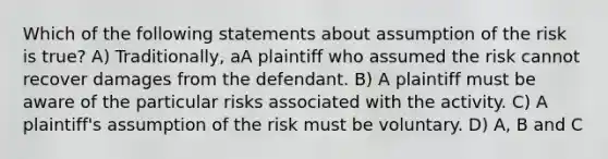 Which of the following statements about assumption of the risk is true? A) Traditionally, aA plaintiff who assumed the risk cannot recover damages from the defendant. B) A plaintiff must be aware of the particular risks associated with the activity. C) A plaintiff's assumption of the risk must be voluntary. D) A, B and C