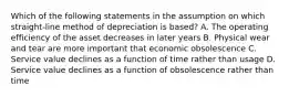 Which of the following statements in the assumption on which straight-line method of depreciation is based? A. The operating efficiency of the asset decreases in later years B. Physical wear and tear are more important that economic obsolescence C. Service value declines as a function of time rather than usage D. Service value declines as a function of obsolescence rather than time