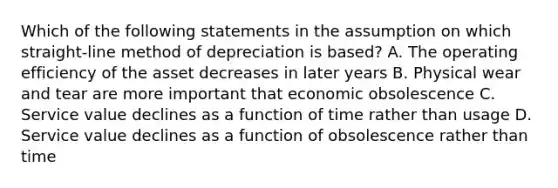 Which of the following statements in the assumption on which straight-line method of depreciation is based? A. The operating efficiency of the asset decreases in later years B. Physical wear and tear are more important that economic obsolescence C. Service value declines as a function of time rather than usage D. Service value declines as a function of obsolescence rather than time