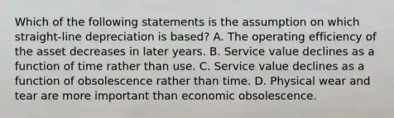 Which of the following statements is the assumption on which straight-line depreciation is based? A. The operating efficiency of the asset decreases in later years. B. Service value declines as a function of time rather than use. C. Service value declines as a function of obsolescence rather than time. D. Physical wear and tear are more important than economic obsolescence.