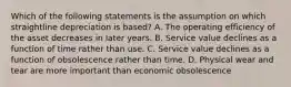 Which of the following statements is the assumption on which straightline depreciation is based? A. The operating efficiency of the asset decreases in later years. B. Service value declines as a function of time rather than use. C. Service value declines as a function of obsolescence rather than time. D. Physical wear and tear are more important than economic obsolescence