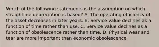 Which of the following statements is the assumption on which straightline depreciation is based? A. The operating efficiency of the asset decreases in later years. B. Service value declines as a function of time rather than use. C. Service value declines as a function of obsolescence rather than time. D. Physical wear and tear are more important than economic obsolescence