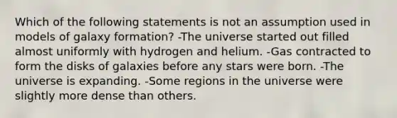 Which of the following statements is not an assumption used in models of galaxy formation? -The universe started out filled almost uniformly with hydrogen and helium. -Gas contracted to form the disks of galaxies before any stars were born. -The universe is expanding. -Some regions in the universe were slightly more dense than others.