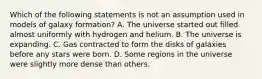 Which of the following statements is not an assumption used in models of galaxy formation? A. The universe started out filled almost uniformly with hydrogen and helium. B. The universe is expanding. C. Gas contracted to form the disks of galaxies before any stars were born. D. Some regions in the universe were slightly more dense than others.