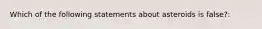 Which of the following statements about asteroids is false?: