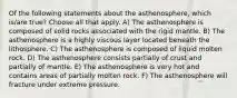 Of the following statements about the asthenosphere, which is/are true? Choose all that apply. A) The asthenosphere is composed of solid rocks associated with the rigid mantle. B) The asthenosphere is a highly viscous layer located beneath the lithosphere. C) The asthenosphere is composed of liquid molten rock. D) The asthenosphere consists partially of crust and partially of mantle. E) The asthenosphere is very hot and contains areas of partially molten rock. F) The asthenosphere will fracture under extreme pressure.