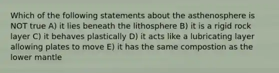 Which of the following statements about the asthenosphere is NOT true A) it lies beneath the lithosphere B) it is a rigid rock layer C) it behaves plastically D) it acts like a lubricating layer allowing plates to move E) it has the same compostion as the lower mantle