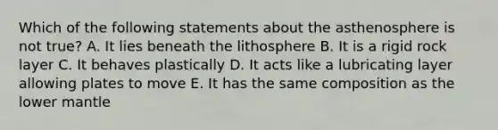 Which of the following statements about the asthenosphere is not true? A. It lies beneath the lithosphere B. It is a rigid rock layer C. It behaves plastically D. It acts like a lubricating layer allowing plates to move E. It has the same composition as the lower mantle