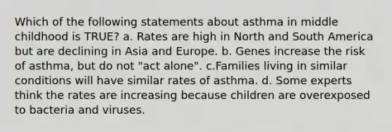 Which of the following statements about asthma in middle childhood is TRUE? a. Rates are high in North and South America but are declining in Asia and Europe. b. Genes increase the risk of asthma, but do not "act alone". c.Families living in similar conditions will have similar rates of asthma. d. Some experts think the rates are increasing because children are overexposed to bacteria and viruses.