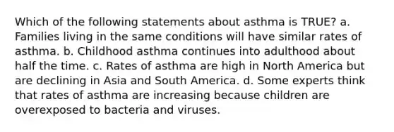 Which of the following statements about asthma is TRUE? a. Families living in the same conditions will have similar rates of asthma. b. Childhood asthma continues into adulthood about half the time. c. Rates of asthma are high in North America but are declining in Asia and South America. d. Some experts think that rates of asthma are increasing because children are overexposed to bacteria and viruses.