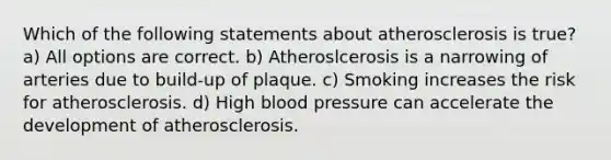 Which of the following statements about atherosclerosis is true? a) All options are correct. b) Atheroslcerosis is a narrowing of arteries due to build-up of plaque. c) Smoking increases the risk for atherosclerosis. d) High blood pressure can accelerate the development of atherosclerosis.