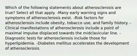 Which of the following statements about atherosclerosis are true? Select all that apply. -Many early warning signs and symptoms of atherosclerosis exist. -Risk factors for atherosclerosis include obesity, tobacco use, and family history. -Clinical manifestations of atherosclerosis include a point of maximal impulse displaced towards the midclavicular line. -Diagnostic tests for atherosclerosis include those for hyperlipidemia. -Diabetes mellitus accelerates the development of atherosclerosis.