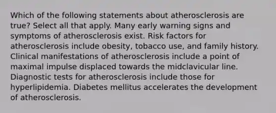 Which of the following statements about atherosclerosis are true? Select all that apply. Many early warning signs and symptoms of atherosclerosis exist. Risk factors for atherosclerosis include obesity, tobacco use, and family history. Clinical manifestations of atherosclerosis include a point of maximal impulse displaced towards the midclavicular line. Diagnostic tests for atherosclerosis include those for hyperlipidemia. Diabetes mellitus accelerates the development of atherosclerosis.