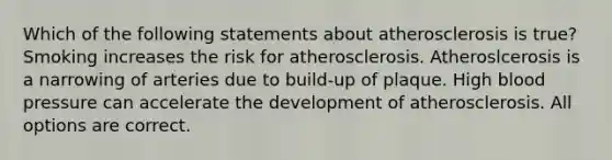 Which of the following statements about atherosclerosis is true? Smoking increases the risk for atherosclerosis. Atheroslcerosis is a narrowing of arteries due to build-up of plaque. High blood pressure can accelerate the development of atherosclerosis. All options are correct.