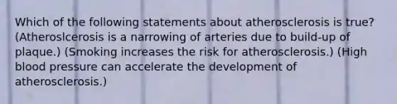 Which of the following statements about atherosclerosis is true? (Atheroslcerosis is a narrowing of arteries due to build-up of plaque.) (Smoking increases the risk for atherosclerosis.) (High blood pressure can accelerate the development of atherosclerosis.)