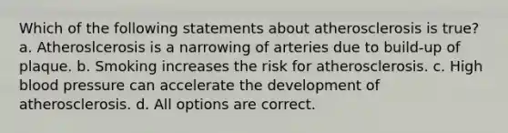 Which of the following statements about atherosclerosis is true? a. Atheroslcerosis is a narrowing of arteries due to build-up of plaque. b. Smoking increases the risk for atherosclerosis. c. High blood pressure can accelerate the development of atherosclerosis. d. All options are correct.