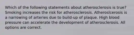 Which of the following statements about atherosclerosis is true?Smoking increases the risk for atherosclerosis. Atheroslcerosis is a narrowing of arteries due to build-up of plaque. High blood pressure can accelerate the development of atherosclerosis. All options are correct.