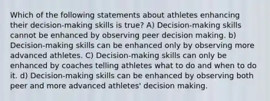 Which of the following statements about athletes enhancing their decision-making skills is true? A) Decision-making skills cannot be enhanced by observing peer decision making. b) Decision-making skills can be enhanced only by observing more advanced athletes. C) Decision-making skills can only be enhanced by coaches telling athletes what to do and when to do it. d) Decision-making skills can be enhanced by observing both peer and more advanced athletes' decision making.