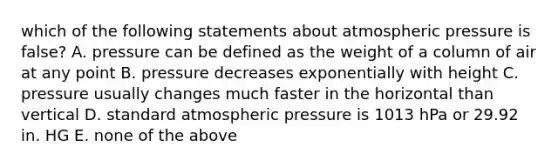 which of the following statements about atmospheric pressure is false? A. pressure can be defined as the weight of a column of air at any point B. pressure decreases exponentially with height C. pressure usually changes much faster in the horizontal than vertical D. standard atmospheric pressure is 1013 hPa or 29.92 in. HG E. none of the above