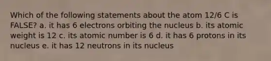 Which of the following statements about the atom 12/6 C is FALSE? a. it has 6 electrons orbiting the nucleus b. its atomic weight is 12 c. its atomic number is 6 d. it has 6 protons in its nucleus e. it has 12 neutrons in its nucleus