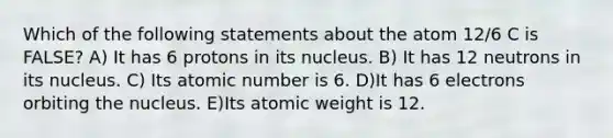 Which of the following statements about the atom 12/6 C is FALSE? A) It has 6 protons in its nucleus. B) It has 12 neutrons in its nucleus. C) Its atomic number is 6. D)It has 6 electrons orbiting the nucleus. E)Its atomic weight is 12.