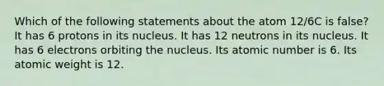 Which of the following statements about the atom 12/6C is false? It has 6 protons in its nucleus. It has 12 neutrons in its nucleus. It has 6 electrons orbiting the nucleus. Its atomic number is 6. Its atomic weight is 12.