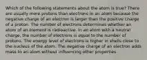 Which of the following statements about the atom is true? There are usually more protons than electrons in an atom because the negative charge of an electron is larger than the positive charge of a proton. The number of electrons determines whether an atom of an element is radioactive. In an atom with a neutral charge, the number of electrons is equal to the number of protons. The energy level of electrons is higher in shells close to the nucleus of the atom. The negative charge of an electron adds mass to an atom without influencing other properties.