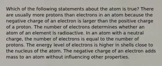 Which of the following statements about the atom is true? There are usually more protons than electrons in an atom because the negative charge of an electron is larger than the positive charge of a proton. The number of electrons determines whether an atom of an element is radioactive. In an atom with a neutral charge, the number of electrons is equal to the number of protons. The energy level of electrons is higher in shells close to the nucleus of the atom. The negative charge of an electron adds mass to an atom without influencing other properties.