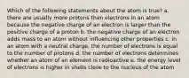 Which of the following statements about the atom is true? a. there are usually more protons than electrons in an atom because the negative charge of an electron is larger than the positive charge of a proton b. the negative charge of an electron adds mass to an atom without influencing other properties c. in an atom with a neutral charge, the number of electrons is equal to the number of protons d. the number of electrons determines whether an atom of an element is radioactive e. the energy level of electrons is higher in shells close to the nucleus of the atom