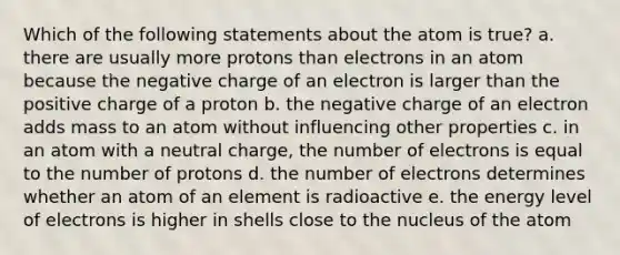 Which of the following statements about the atom is true? a. there are usually more protons than electrons in an atom because the negative charge of an electron is larger than the positive charge of a proton b. the negative charge of an electron adds mass to an atom without influencing other properties c. in an atom with a neutral charge, the number of electrons is equal to the number of protons d. the number of electrons determines whether an atom of an element is radioactive e. the energy level of electrons is higher in shells close to the nucleus of the atom