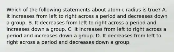 Which of the following statements about atomic radius is true? A. It increases from left to right across a period and decreases down a group. B. It decreases from left to right across a period and increases down a group. C. It increases from left to right across a period and increases down a group. D. It decreases from left to right across a period and decreases down a group.