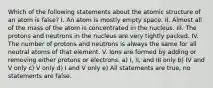 Which of the following statements about the atomic structure of an atom is false? I. An atom is mostly empty space. II. Almost all of the mass of the atom is concentrated in the nucleus. III. The protons and neutrons in the nucleus are very tightly packed. IV. The number of protons and neutrons is always the same for all neutral atoms of that element. V. Ions are formed by adding or removing either protons or electrons. a) I, II, and III only b) IV and V only c) V only d) I and V only e) All statements are true, no statements are false.