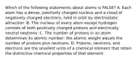 Which of the following statements about atoms is FALSE? A. Each atom has a dense, positively charged nucleus and a cloud of negatively charged electrons, held in orbit by electrostatic attraction. B. The nucleus of every atom except hydrogen consists of both positively charged protons and electrically neutral neutrons. C. The number of protons in an atom determines its atomic number; the atomic weight equals the number of protons plus neutrons. D. Protons, neutrons, and electrons are the smallest units of a chemical element that retain the distinctive chemical properties of that element.