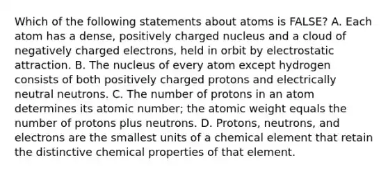 Which of the following statements about atoms is FALSE? A. Each atom has a dense, positively charged nucleus and a cloud of negatively charged electrons, held in orbit by electrostatic attraction. B. The nucleus of every atom except hydrogen consists of both positively charged protons and electrically neutral neutrons. C. The number of protons in an atom determines its atomic number; the atomic weight equals the number of protons plus neutrons. D. Protons, neutrons, and electrons are the smallest units of a chemical element that retain the distinctive chemical properties of that element.