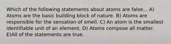 Which of the following statements about atoms are false... A) Atoms are the basic building block of nature. B) Atoms are responsible for the sensation of smell. C) An atom is the smallest identifiable unit of an element. D) Atoms compose all matter. E)All of the statements are true.